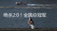 绝杀2:0！全国总冠军诞生——