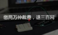缴两万仲裁费�，退三百网购款：消费仲裁“霸王协议”