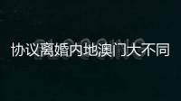 协议离婚内地澳门大不同，要办手续请留意→