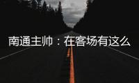 南通主帅	：在客场有这么多球迷来给我们加油
，我们感觉很安心