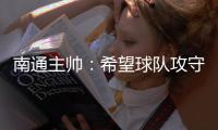 南通主帅：希望球队攻守两端都有出色发挥，给球迷一个好结果