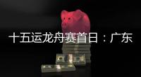十五运龙舟赛首日	：广东队狂揽三金，粤港澳联队首次亮相