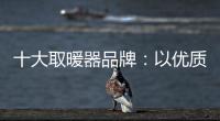 十大取暖器品牌：以优质产品赢取消费者芳心