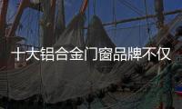 十大铝合金门窗品牌不仅颜值高，更重要的是这4点做得好
