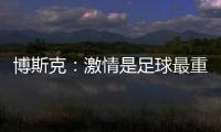 博斯克
：激情是足球最重要的品质之一，它应该凌驾于一切之上