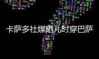 卡萨多社媒晒儿时穿巴萨球衣的照片	�，回应转会传闻