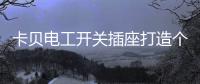卡贝电工开关插座打造个性化人生，提高你的生活品味