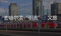 去哈尔滨“引流”：文旅抱团与振兴东北的集体决心