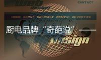 厨电品牌“奇葩说”——我很丑但能分离油烟，分解油脂