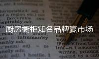 厨房橱柜知名品牌赢市场
，得先打动消费者