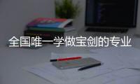 全国唯一学做宝剑的专业：每年约招30人，就业率几乎100%
，有人月薪近两万