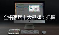 全铝家居十大品牌：把握市场风向 全面洞悉市场