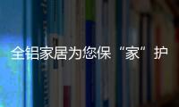 全铝家居为您保“家”护航，让你轻松搞定装修烦恼!