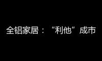 全铝家居	：“利他”成市场行为 “向善”成主流选择