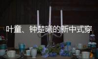 叶童、钟楚曦的新中式穿搭也太美了！照着穿美出新高度