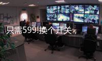 只需599!换个开关	，实现全宅智能
，升级生活品质!