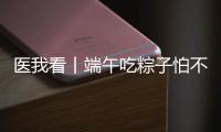 医我看丨端午吃粽子怕不消化	
？搭配茶饮更健康
