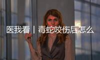医我看丨毒蛇咬伤后怎么办？自救+血清治疗一步都不能漏
