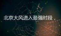 北京大风进入最强时段，平原阵风9至11级，山区局地13级以上