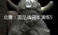 北青：国足战日本演练5后卫阵容
，强调对抗
、跑动和速度