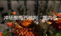 冲场抱梅西被拘：国内多有判例，考公参军影响不大