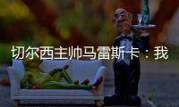 切尔西主帅马雷斯卡：我们在前10分钟就赢下了比赛
