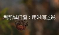 利凯城门窗：用时间述说品质�，用品质延续传承