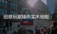 创意玩家臻尚实木地板：时光隽永 匠心缔造