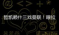 哲凯赖什三戏曼联！曝拉爵签新中锋策略，1500万分成到手有助买人