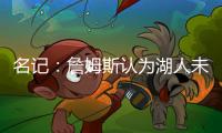 名记：詹姆斯认为湖人未充分重视他的贡献 反将注意力转向东契奇
