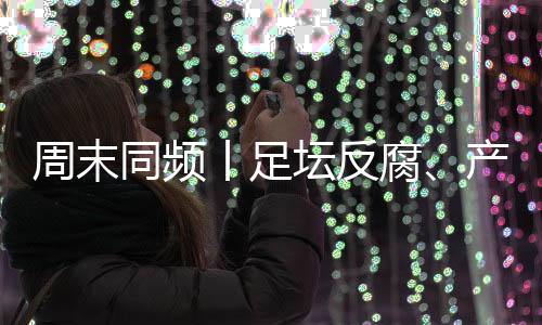 周末带您遍览各领域热点资讯