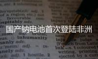 国产钠电池首次登陆非洲
！“珠海造”卓越性能征服国际市场