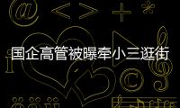 国企高管被曝牵小三逛街，中石油方面对其免职！巡视组回应