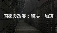 国家发改委	：解决“加班文化”等痛点	，不得违法延长劳动者工作时间