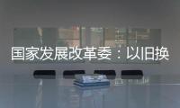 国家发展改革委：以旧换新补贴的家电产品增至12类