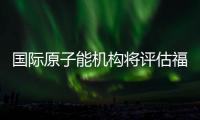 国际原子能机构将评估福岛核污染水处置工作 中方：日方应提供全面配合