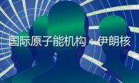 国际原子能机构
：伊朗核计划倒退“几十年”的说法是“政治评估”