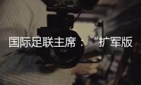 国际足联主席：“扩军版”世俱杯成功了
