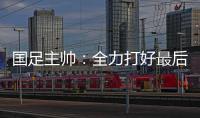 国足主帅：全力打好最后两场18强赛