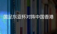 国足东亚杯对阵中国香港历史战绩：4战全胜进8球仅失1球