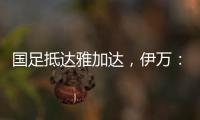 国足抵达雅加达	，伊万：大家状态很好，会积极争胜