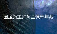 国足新主帅阿兰佩林年薪多少？曝佩林年薪超100万