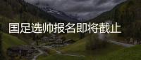 国足选帅报名即将截止 足协：候选名单将不日公布