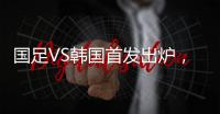 国足VS韩国首发出炉	，久帅全华班3处用人引发争议，恐埋下大隐患