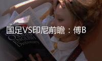 国足VS印尼前瞻	：傅Bo根据赛事情况进行阵容调整