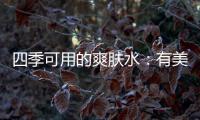四季可用的爽肤水：有美白补水提亮肤色，让皮肤瞬间水当当