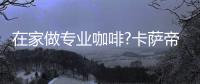 在家做专业咖啡?卡萨帝：唯一萃取科技�，一键定制好咖啡