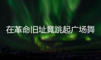 在革命旧址竟跳起广场舞
！参观学习	，这些小节不可不拘