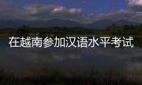 在越南参加汉语水平考试是怎样的体验�
？