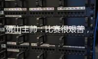佛山主帅：比赛很艰苦，青年人给我们制造了非常大的压力